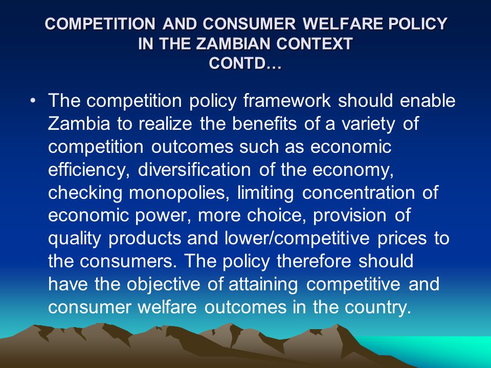 COMPETITION AND CONSUMER WELFARE POLICY IN THE ZAMBIAN CONTEXT CONTD… The competition policy framework should enable Zambia to realize the benefits of a variety of competition outcomes such as economic efficiency, diversification of the economy, checking monopolies, limiting concentration of economic power, more choice, provision of quality products and lower/competitive prices to the consumers.