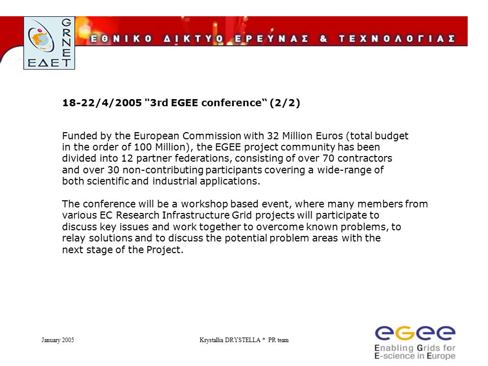 January 2005Krystallia DRYSTELLA * PR team 18-22/4/2005 3rd EGEE conference (2/2) Funded by the European Commission with 32 Million Euros (total budget in the order of 100 Million), the EGEE project community has been divided into 12 partner federations, consisting of over 70 contractors and over 30 non-contributing participants covering a wide-range of both scientific and industrial applications.