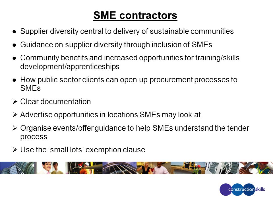 SME contractors ●Supplier diversity central to delivery of sustainable communities ●Guidance on supplier diversity through inclusion of SMEs ●Community benefits and increased opportunities for training/skills development/apprenticeships ●How public sector clients can open up procurement processes to SMEs  Clear documentation  Advertise opportunities in locations SMEs may look at  Organise events/offer guidance to help SMEs understand the tender process  Use the ‘small lots’ exemption clause