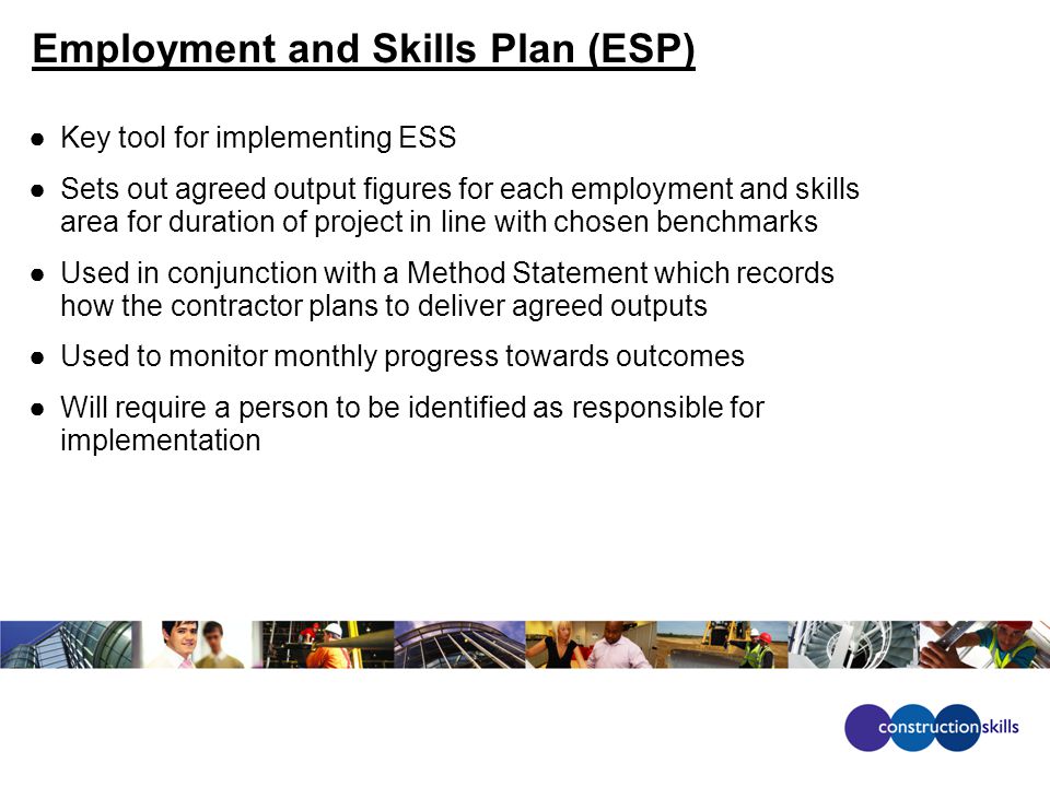 Employment and Skills Plan (ESP) ●Key tool for implementing ESS ●Sets out agreed output figures for each employment and skills area for duration of project in line with chosen benchmarks ●Used in conjunction with a Method Statement which records how the contractor plans to deliver agreed outputs ●Used to monitor monthly progress towards outcomes ●Will require a person to be identified as responsible for implementation