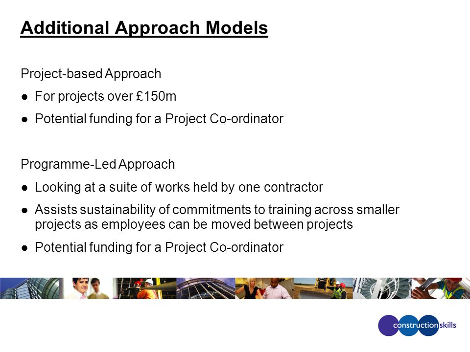 Additional Approach Models Project-based Approach ●For projects over £150m ●Potential funding for a Project Co-ordinator Programme-Led Approach ●Looking at a suite of works held by one contractor ●Assists sustainability of commitments to training across smaller projects as employees can be moved between projects ●Potential funding for a Project Co-ordinator