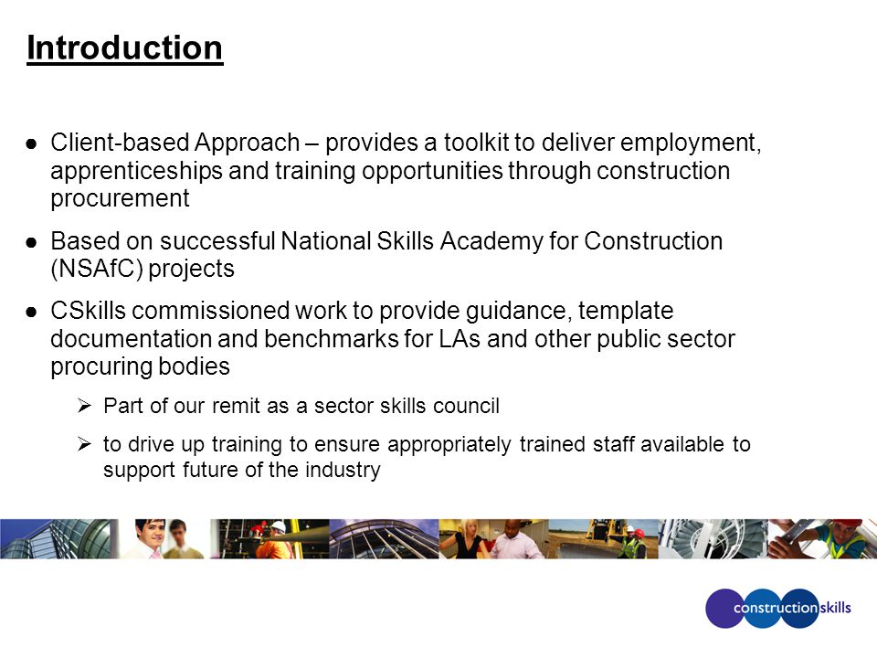 Introduction ●Client-based Approach – provides a toolkit to deliver employment, apprenticeships and training opportunities through construction procurement ●Based on successful National Skills Academy for Construction (NSAfC) projects ●CSkills commissioned work to provide guidance, template documentation and benchmarks for LAs and other public sector procuring bodies  Part of our remit as a sector skills council  to drive up training to ensure appropriately trained staff available to support future of the industry