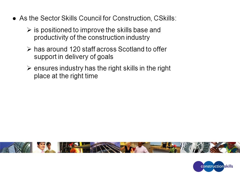 ●As the Sector Skills Council for Construction, CSkills:  is positioned to improve the skills base and productivity of the construction industry  has around 120 staff across Scotland to offer support in delivery of goals  ensures industry has the right skills in the right place at the right time