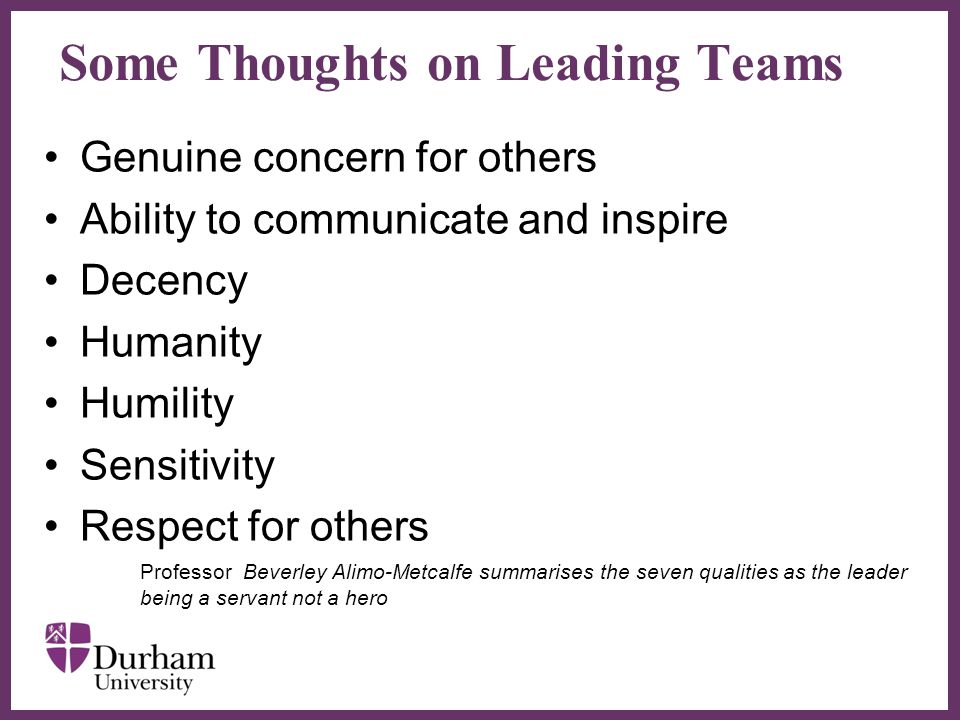 ∂ Some Thoughts on Leading Teams Genuine concern for others Ability to communicate and inspire Decency Humanity Humility Sensitivity Respect for others Professor Beverley Alimo-Metcalfe summarises the seven qualities as the leader being a servant not a hero