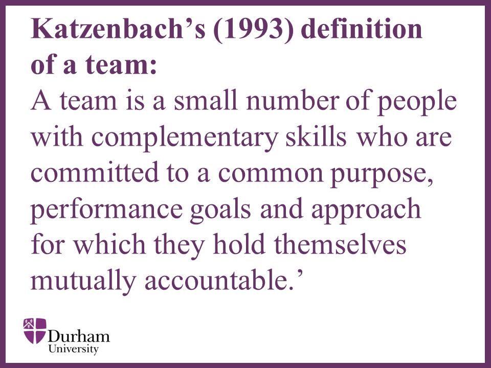 ∂ Katzenbach’s (1993) definition of a team: A team is a small number of people with complementary skills who are committed to a common purpose, performance goals and approach for which they hold themselves mutually accountable.’