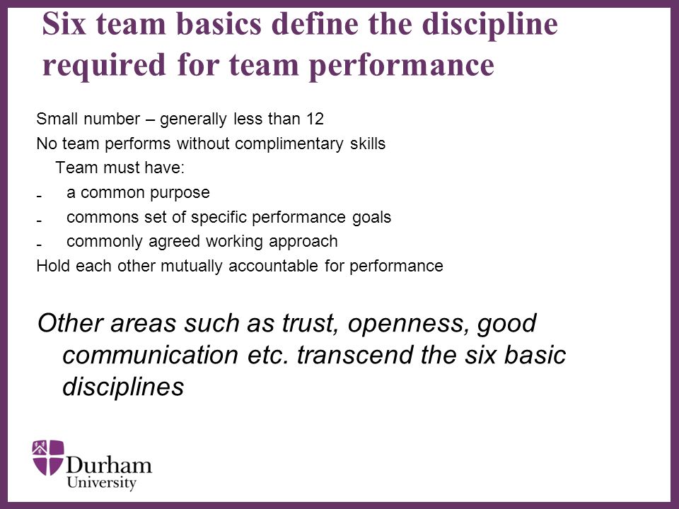 ∂ Six team basics define the discipline required for team performance Small number – generally less than 12 No team performs without complimentary skills Team must have: ₋ a common purpose ₋ commons set of specific performance goals ₋ commonly agreed working approach Hold each other mutually accountable for performance Other areas such as trust, openness, good communication etc.