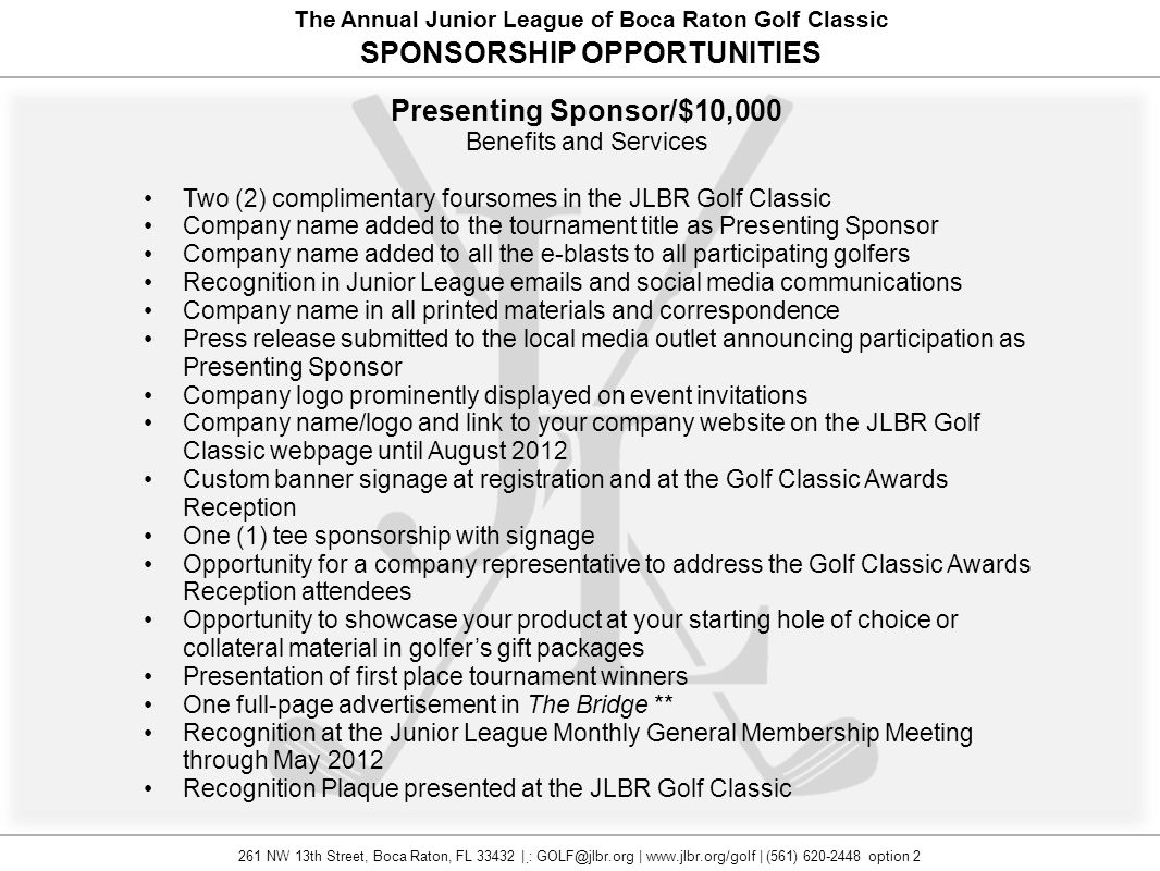 The Annual Junior League of Boca Raton Golf Classic SPONSORSHIP OPPORTUNITIES Presenting Sponsor/$10,000 Benefits and Services Two (2) complimentary foursomes in the JLBR Golf Classic Company name added to the tournament title as Presenting Sponsor Company name added to all the e-blasts to all participating golfers Recognition in Junior League  s and social media communications Company name in all printed materials and correspondence Press release submitted to the local media outlet announcing participation as Presenting Sponsor Company logo prominently displayed on event invitations Company name/logo and link to your company website on the JLBR Golf Classic webpage until August 2012 Custom banner signage at registration and at the Golf Classic Awards Reception One (1) tee sponsorship with signage Opportunity for a company representative to address the Golf Classic Awards Reception attendees Opportunity to showcase your product at your starting hole of choice or collateral material in golfer’s gift packages Presentation of first place tournament winners One full-page advertisement in The Bridge ** Recognition at the Junior League Monthly General Membership Meeting through May 2012 Recognition Plaque presented at the JLBR Golf Classic 261 NW 13th Street, Boca Raton, FL | : |   | (561) option 2