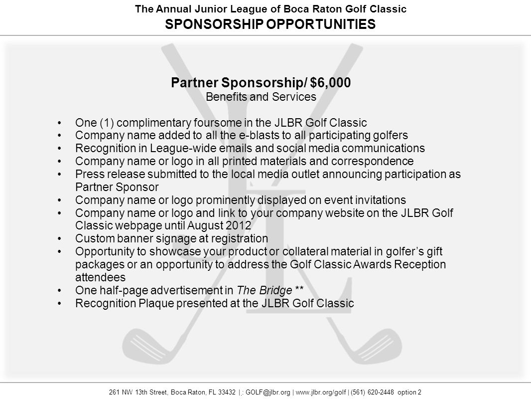 The Annual Junior League of Boca Raton Golf Classic SPONSORSHIP OPPORTUNITIES Partner Sponsorship/ $6,000 Benefits and Services One (1) complimentary foursome in the JLBR Golf Classic Company name added to all the e-blasts to all participating golfers Recognition in League-wide  s and social media communications Company name or logo in all printed materials and correspondence Press release submitted to the local media outlet announcing participation as Partner Sponsor Company name or logo prominently displayed on event invitations Company name or logo and link to your company website on the JLBR Golf Classic webpage until August 2012 Custom banner signage at registration Opportunity to showcase your product or collateral material in golfer’s gift packages or an opportunity to address the Golf Classic Awards Reception attendees One half-page advertisement in The Bridge ** Recognition Plaque presented at the JLBR Golf Classic 261 NW 13th Street, Boca Raton, FL | : |   | (561) option 2