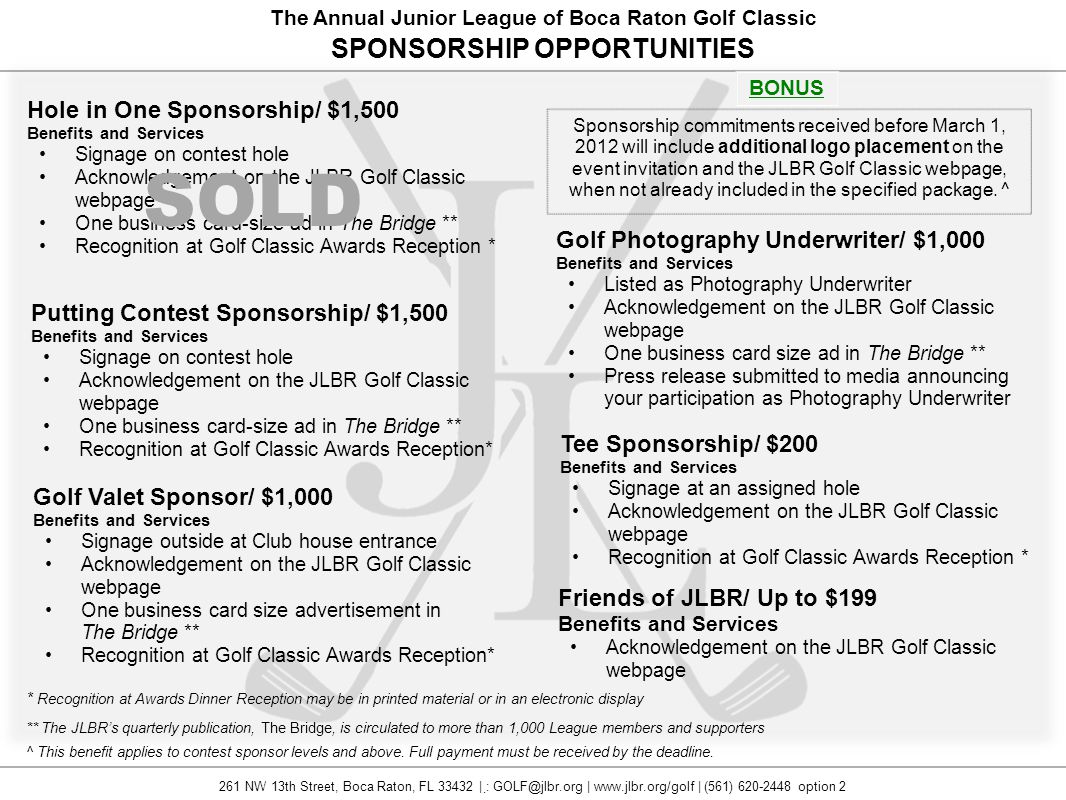 The Annual Junior League of Boca Raton Golf Classic Hole in One Sponsorship/ $1,500 Benefits and Services Signage on contest hole Acknowledgement on the JLBR Golf Classic webpage One business card-size ad in The Bridge ** Recognition at Golf Classic Awards Reception * Tee Sponsorship/ $200 Benefits and Services Signage at an assigned hole Acknowledgement on the JLBR Golf Classic webpage Recognition at Golf Classic Awards Reception * Putting Contest Sponsorship/ $1,500 Benefits and Services Signage on contest hole Acknowledgement on the JLBR Golf Classic webpage One business card-size ad in The Bridge ** Recognition at Golf Classic Awards Reception* SPONSORSHIP OPPORTUNITIES ** The JLBR’s quarterly publication, The Bridge, is circulated to more than 1,000 League members and supporters * Recognition at Awards Dinner Reception may be in printed material or in an electronic display ^ This benefit applies to contest sponsor levels and above.