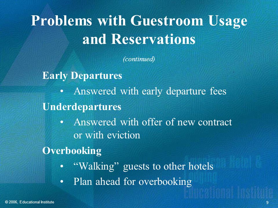 © 2006, Educational Institute 9 Problems with Guestroom Usage and Reservations Early Departures Answered with early departure fees Underdepartures Answered with offer of new contract or with eviction Overbooking Walking guests to other hotels Plan ahead for overbooking (continued)