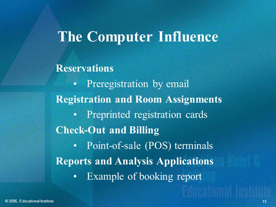 © 2006, Educational Institute 11 The Computer Influence Reservations Preregistration by  Registration and Room Assignments Preprinted registration cards Check-Out and Billing Point-of-sale (POS) terminals Reports and Analysis Applications Example of booking report