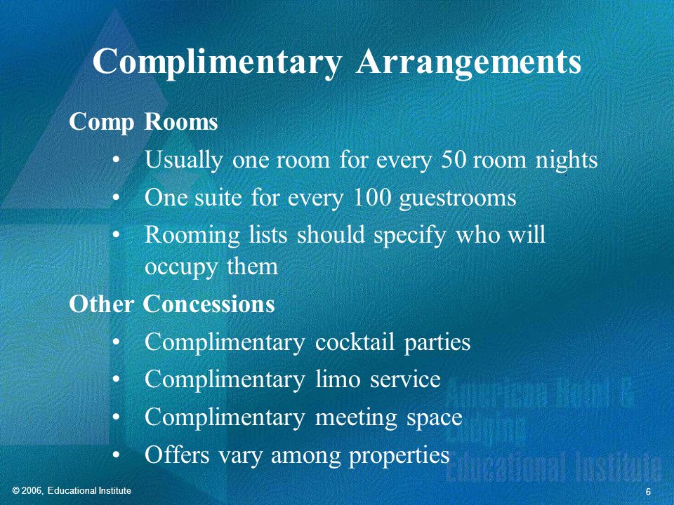 © 2006, Educational Institute 6 Complimentary Arrangements Comp Rooms Usually one room for every 50 room nights One suite for every 100 guestrooms Rooming lists should specify who will occupy them Other Concessions Complimentary cocktail parties Complimentary limo service Complimentary meeting space Offers vary among properties