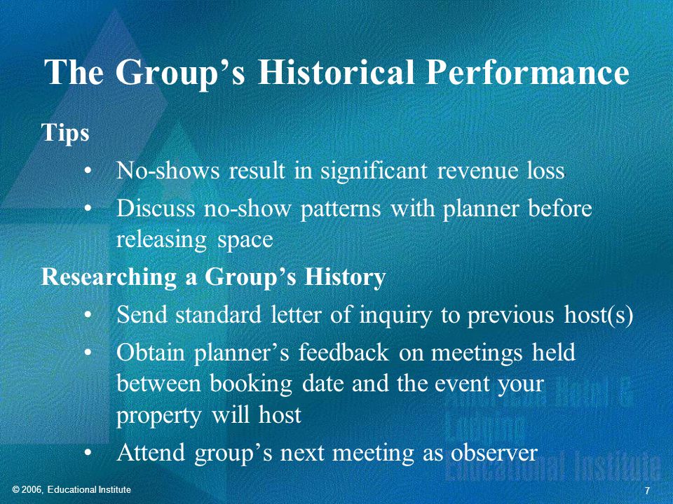 © 2006, Educational Institute 7 The Group’s Historical Performance Tips No-shows result in significant revenue loss Discuss no-show patterns with planner before releasing space Researching a Group’s History Send standard letter of inquiry to previous host(s) Obtain planner’s feedback on meetings held between booking date and the event your property will host Attend group’s next meeting as observer