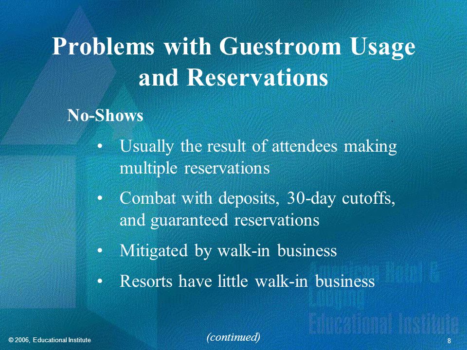 © 2006, Educational Institute 8 Problems with Guestroom Usage and Reservations No-Shows Usually the result of attendees making multiple reservations Combat with deposits, 30-day cutoffs, and guaranteed reservations Mitigated by walk-in business Resorts have little walk-in business (continued)