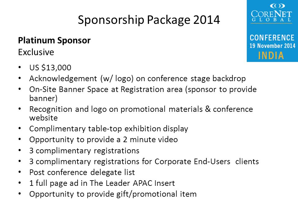Platinum Sponsor Exclusive US $13,000 Acknowledgement (w/ logo) on conference stage backdrop On-Site Banner Space at Registration area (sponsor to provide banner) Recognition and logo on promotional materials & conference website Complimentary table-top exhibition display Opportunity to provide a 2 minute video 3 complimentary registrations 3 complimentary registrations for Corporate End-Users clients Post conference delegate list 1 full page ad in The Leader APAC Insert Opportunity to provide gift/promotional item Sponsorship Package 2014