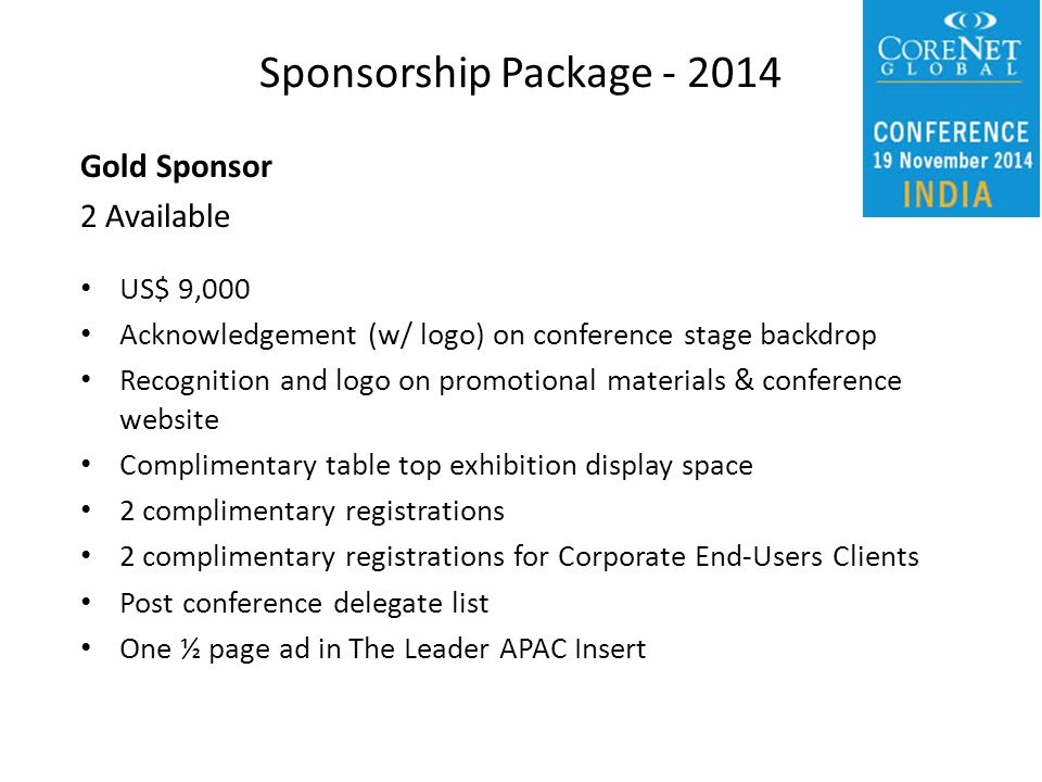 Gold Sponsor 2 Available US$ 9,000 Acknowledgement (w/ logo) on conference stage backdrop Recognition and logo on promotional materials & conference website Complimentary table top exhibition display space 2 complimentary registrations 2 complimentary registrations for Corporate End-Users Clients Post conference delegate list One ½ page ad in The Leader APAC Insert Sponsorship Package