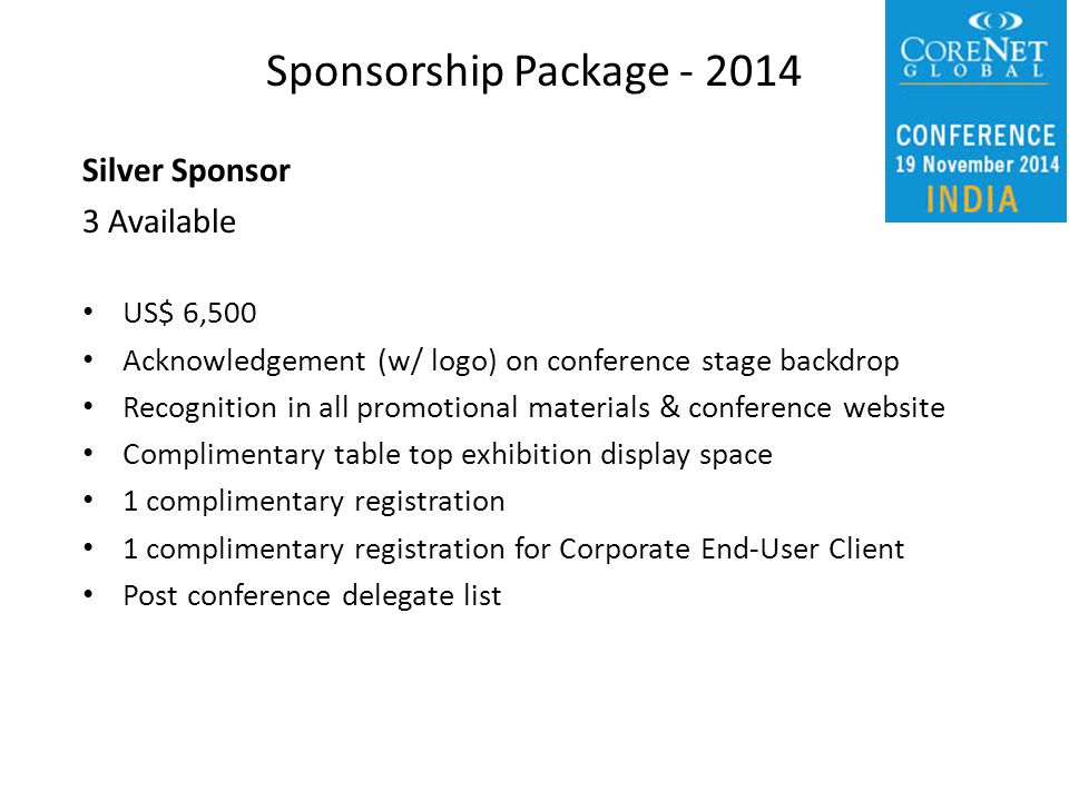 Silver Sponsor 3 Available US$ 6,500 Acknowledgement (w/ logo) on conference stage backdrop Recognition in all promotional materials & conference website Complimentary table top exhibition display space 1 complimentary registration 1 complimentary registration for Corporate End-User Client Post conference delegate list Sponsorship Package