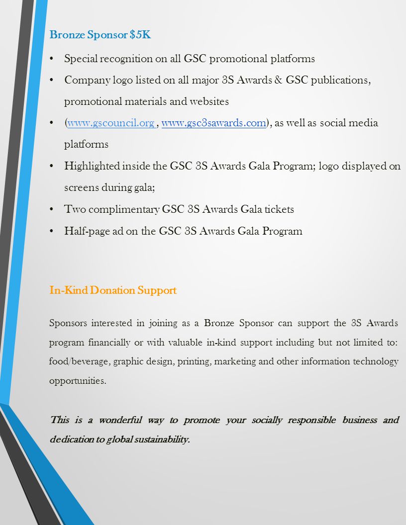 Bronze Sponsor $5K Special recognition on all GSC promotional platforms Company logo listed on all major 3S Awards & GSC publications, promotional materials and websites (    as well as social media platformswww.gscouncil.org Highlighted inside the GSC 3S Awards Gala Program; logo displayed on screens during gala; Two complimentary GSC 3S Awards Gala tickets Half-page ad on the GSC 3S Awards Gala Program In-Kind Donation Support Sponsors interested in joining as a Bronze Sponsor can support the 3S Awards program financially or with valuable in-kind support including but not limited to: food/beverage, graphic design, printing, marketing and other information technology opportunities.