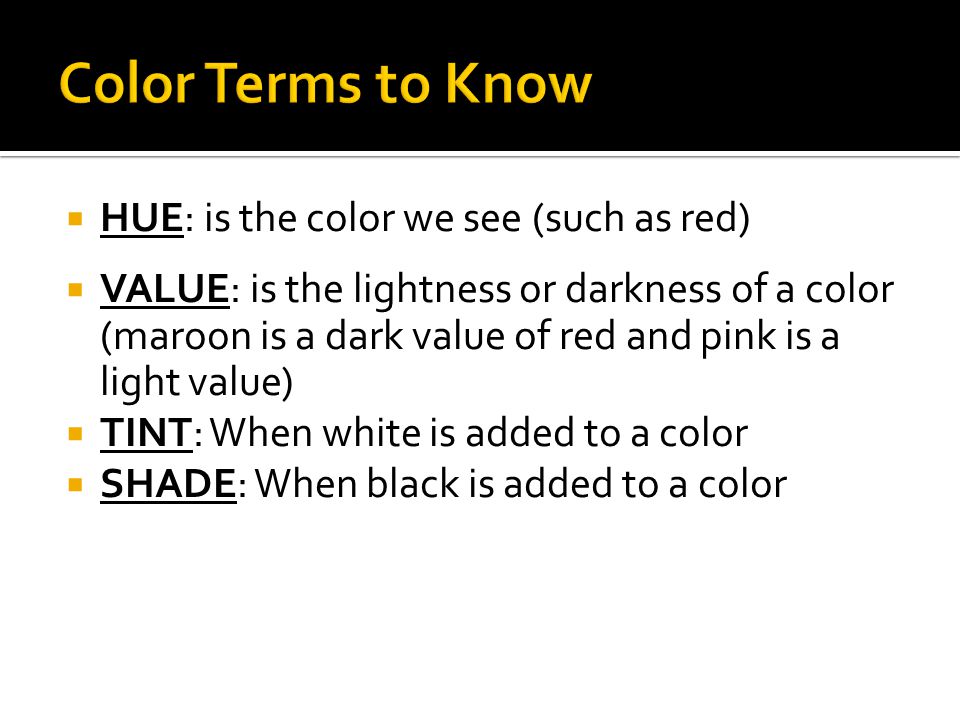  HUE: is the color we see (such as red)  VALUE: is the lightness or darkness of a color (maroon is a dark value of red and pink is a light value)  TINT: When white is added to a color  SHADE: When black is added to a color