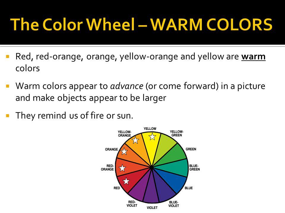  Red, red-orange, orange, yellow-orange and yellow are warm colors  Warm colors appear to advance (or come forward) in a picture and make objects appear to be larger  They remind us of fire or sun.