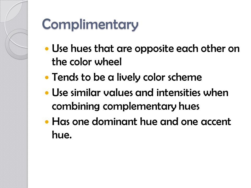Complimentary Use hues that are opposite each other on the color wheel Tends to be a lively color scheme Use similar values and intensities when combining complementary hues Has one dominant hue and one accent hue.