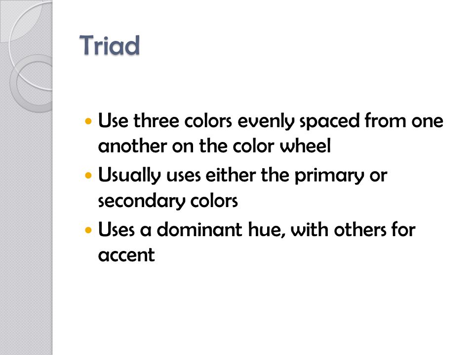 Triad Use three colors evenly spaced from one another on the color wheel Usually uses either the primary or secondary colors Uses a dominant hue, with others for accent