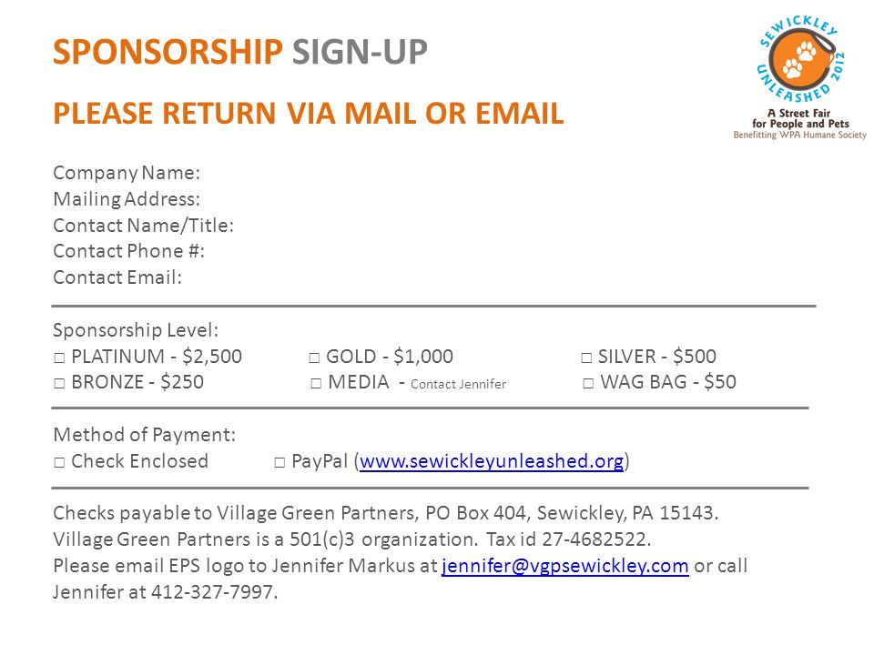 SPONSORSHIP SIGN-UP PLEASE RETURN VIA MAIL OR  Company Name: Mailing Address: Contact Name/Title: Contact Phone #: Contact   Sponsorship Level: □ PLATINUM - $2,500 □ GOLD - $1,000 □ SILVER - $500 □ BRONZE - $250 □ MEDIA - Contact Jennifer □ WAG BAG - $50 Method of Payment: □ Check Enclosed □ PayPal (  Checks payable to Village Green Partners, PO Box 404, Sewickley, PA