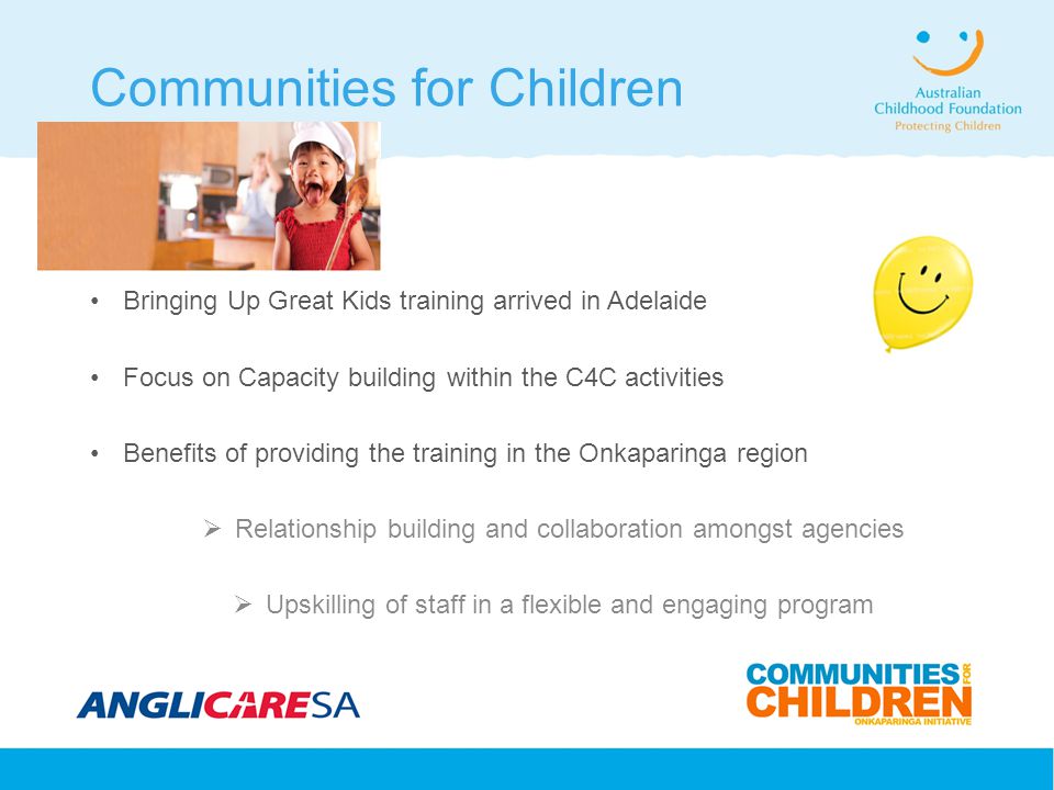 Communities for Children Bringing Up Great Kids training arrived in Adelaide Focus on Capacity building within the C4C activities Benefits of providing the training in the Onkaparinga region  Relationship building and collaboration amongst agencies  Upskilling of staff in a flexible and engaging program
