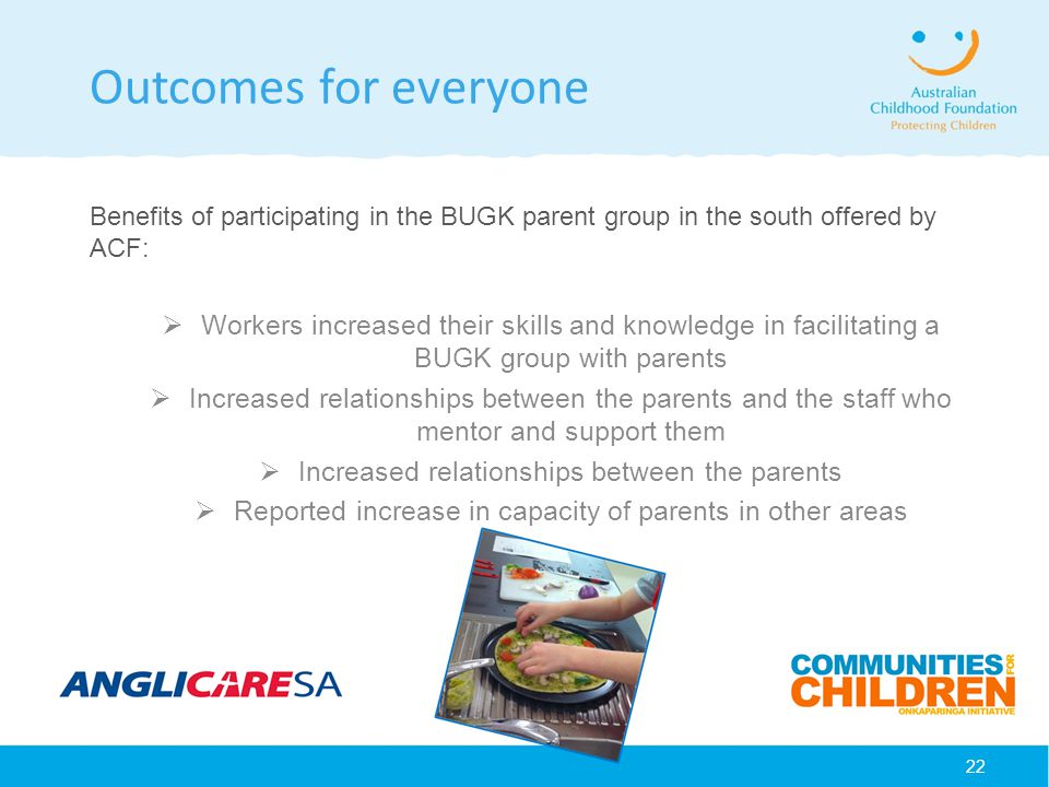 22 Outcomes for everyone Benefits of participating in the BUGK parent group in the south offered by ACF:  Workers increased their skills and knowledge in facilitating a BUGK group with parents  Increased relationships between the parents and the staff who mentor and support them  Increased relationships between the parents  Reported increase in capacity of parents in other areas