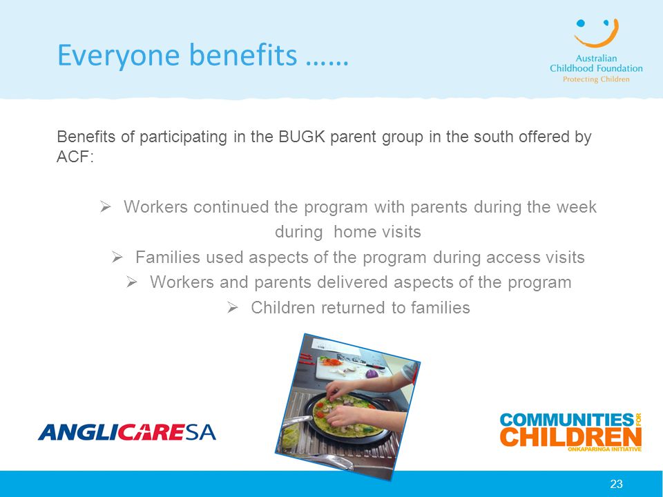 23 Everyone benefits …… Benefits of participating in the BUGK parent group in the south offered by ACF:  Workers continued the program with parents during the week during home visits  Families used aspects of the program during access visits  Workers and parents delivered aspects of the program  Children returned to families