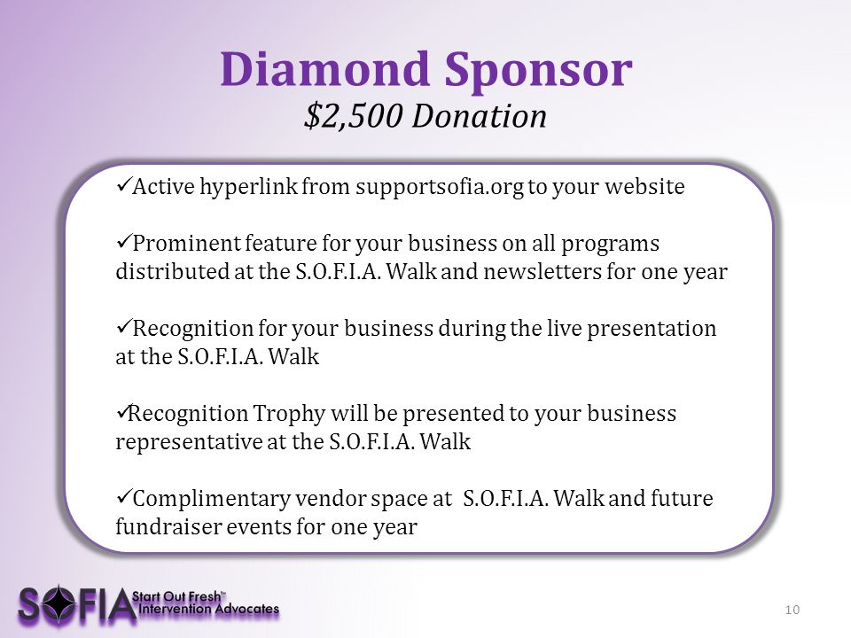 10 Diamond Sponsor $2,500 Donation Active hyperlink from supportsofia.org to your website Prominent feature for your business on all programs distributed at the S.O.F.I.A.