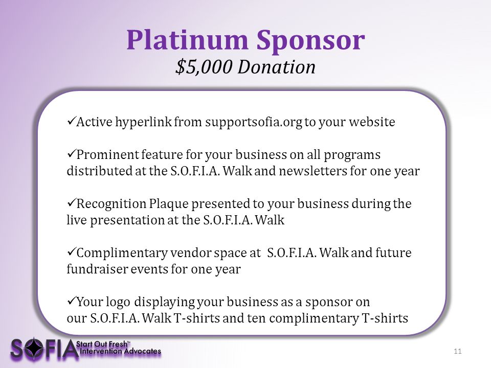 11 Platinum Sponsor $5,000 Donation Active hyperlink from supportsofia.org to your website Prominent feature for your business on all programs distributed at the S.O.F.I.A.
