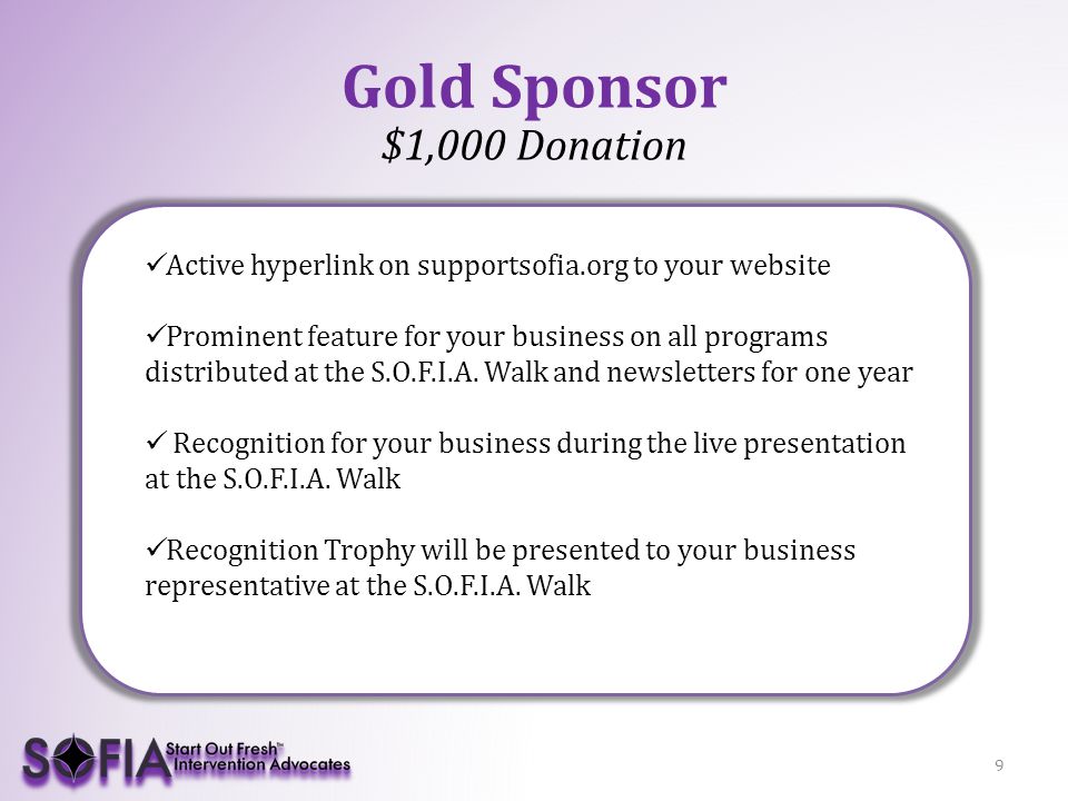 9 Gold Sponsor $1,000 Donation Active hyperlink on supportsofia.org to your website Prominent feature for your business on all programs distributed at the S.O.F.I.A.