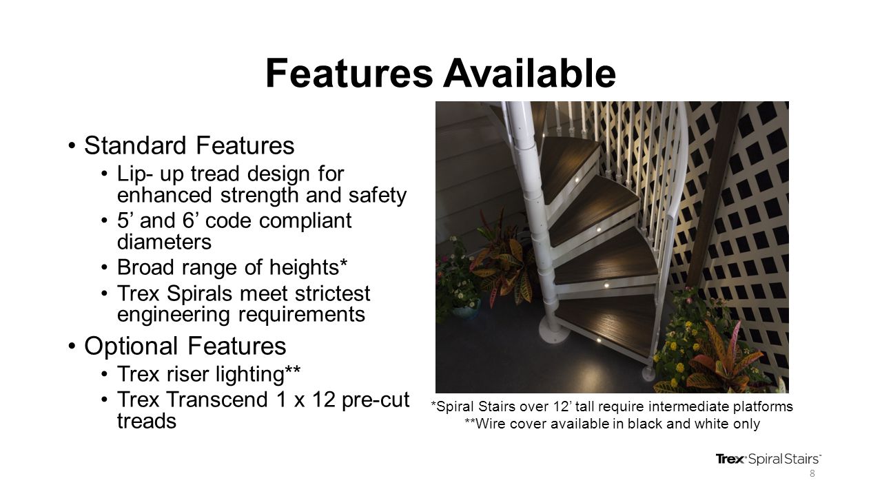 Features Available Standard Features Lip- up tread design for enhanced strength and safety 5’ and 6’ code compliant diameters Broad range of heights* Trex Spirals meet strictest engineering requirements Optional Features Trex riser lighting** Trex Transcend 1 x 12 pre-cut treads *Spiral Stairs over 12’ tall require intermediate platforms **Wire cover available in black and white only 8