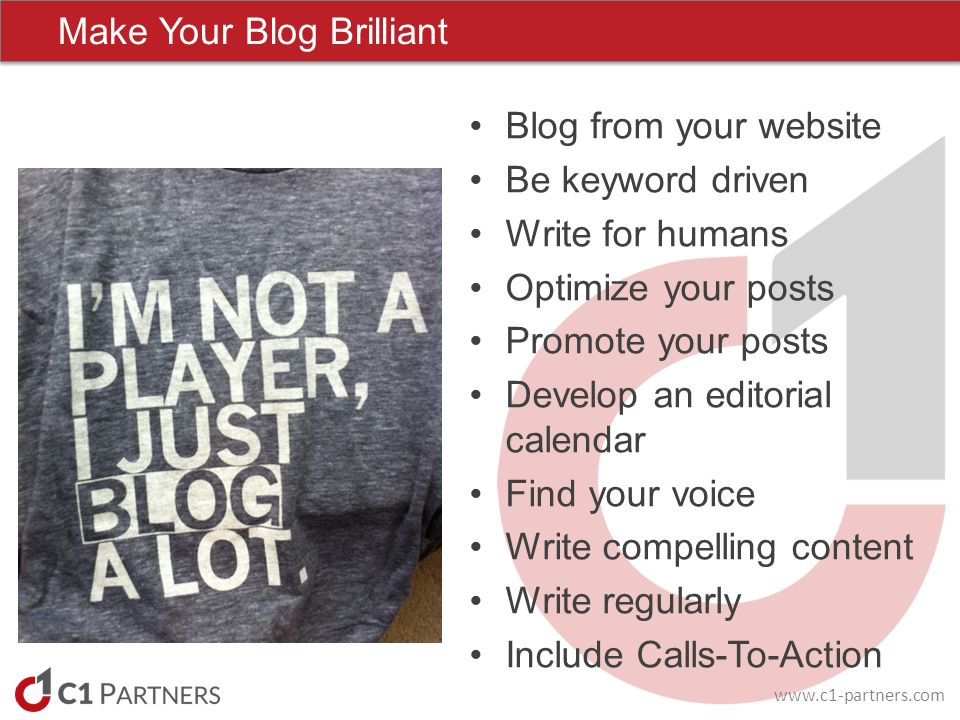Make Your Blog Brilliant Blog from your website Be keyword driven Write for humans Optimize your posts Promote your posts Develop an editorial calendar Find your voice Write compelling content Write regularly Include Calls-To-Action