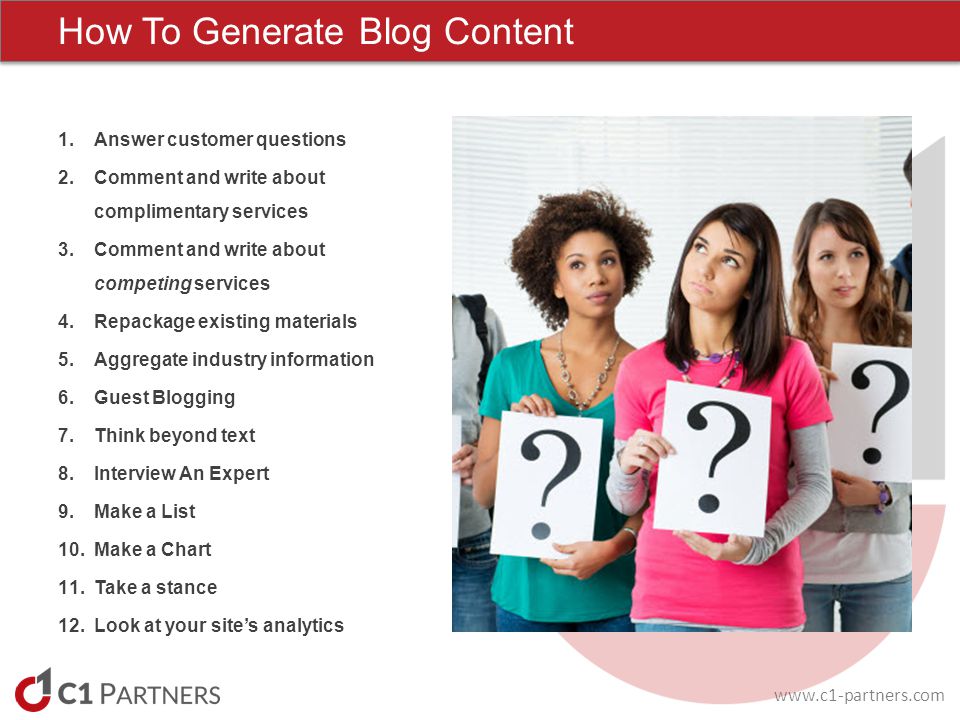 How To Generate Blog Content 1.Answer customer questions 2.Comment and write about complimentary services 3.Comment and write about competing services 4.Repackage existing materials 5.Aggregate industry information 6.Guest Blogging 7.Think beyond text 8.Interview An Expert 9.Make a List 10.Make a Chart 11.Take a stance 12.Look at your site’s analytics