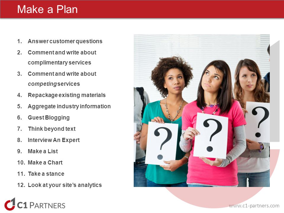 Make a Plan 1.Answer customer questions 2.Comment and write about complimentary services 3.Comment and write about competing services 4.Repackage existing materials 5.Aggregate industry information 6.Guest Blogging 7.Think beyond text 8.Interview An Expert 9.Make a List 10.Make a Chart 11.Take a stance 12.Look at your site’s analytics