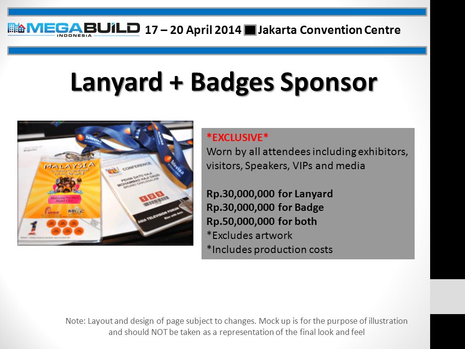 Lanyard + Badges Sponsor *EXCLUSIVE* Worn by all attendees including exhibitors, visitors, Speakers, VIPs and media Rp.30,000,000 for Lanyard Rp.30,000,000 for Badge Rp.50,000,000 for both *Excludes artwork *Includes production costs Note: Layout and design of page subject to changes.