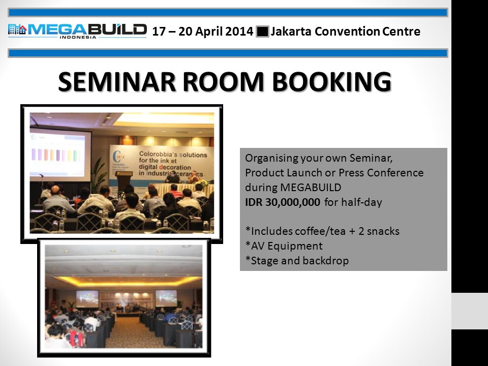 Organising your own Seminar, Product Launch or Press Conference during MEGABUILD IDR 30,000,000 for half-day *Includes coffee/tea + 2 snacks *AV Equipment *Stage and backdrop SEMINAR ROOM BOOKING 17 – 20 April 2014 Jakarta Convention Centre