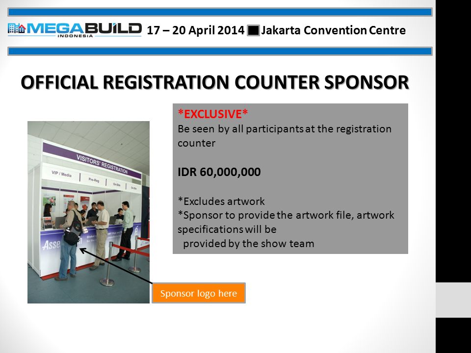 Sponsor logo here *EXCLUSIVE* Be seen by all participants at the registration counter IDR 60,000,000 *Excludes artwork *Sponsor to provide the artwork file, artwork specifications will be provided by the show team OFFICIAL REGISTRATION COUNTER SPONSOR 17 – 20 April 2014 Jakarta Convention Centre