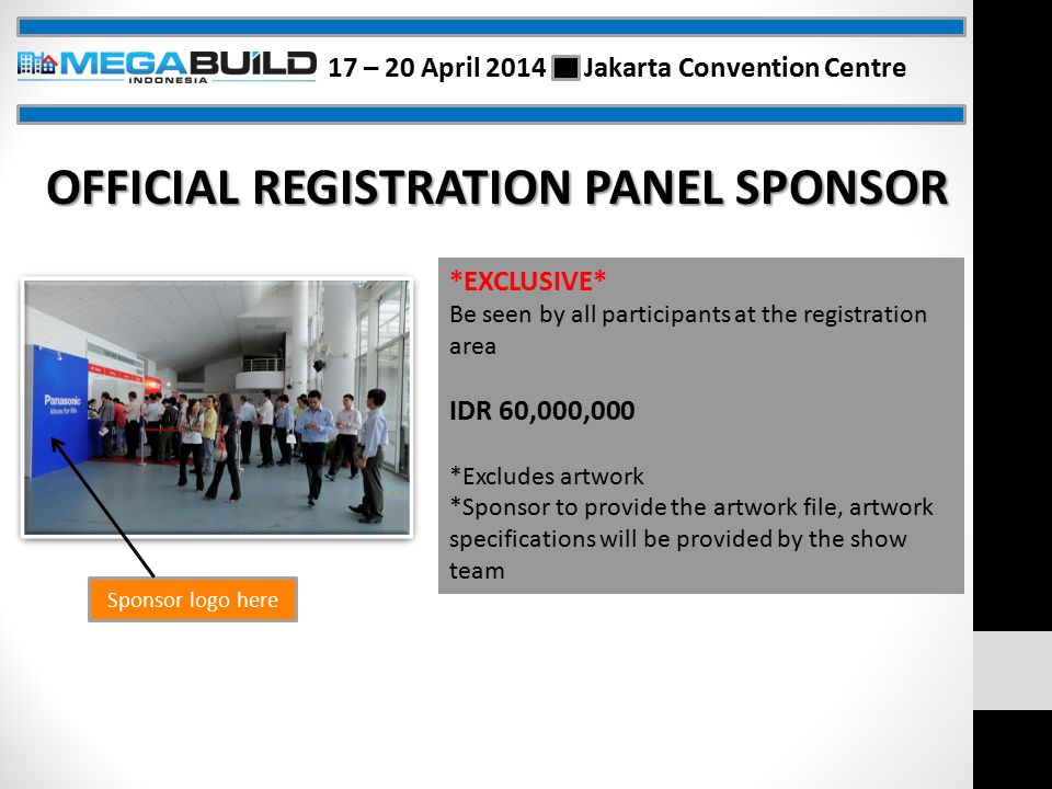 Sponsor logo here OFFICIAL REGISTRATION PANEL SPONSOR *EXCLUSIVE* Be seen by all participants at the registration area IDR 60,000,000 *Excludes artwork *Sponsor to provide the artwork file, artwork specifications will be provided by the show team 17 – 20 April 2014 Jakarta Convention Centre