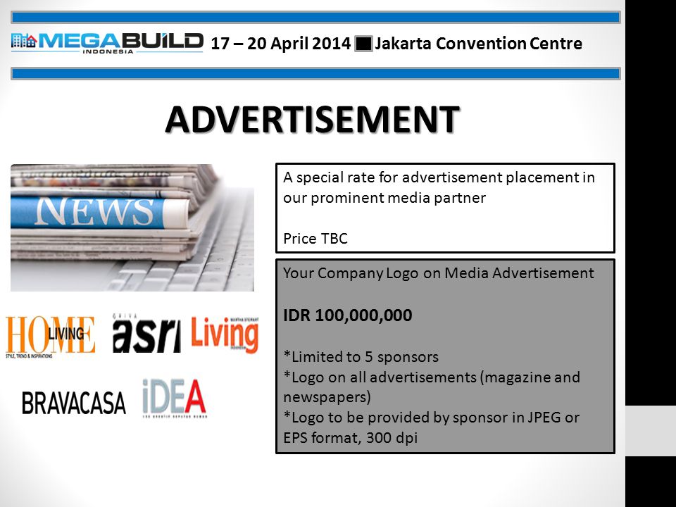 ADVERTISEMENT A special rate for advertisement placement in our prominent media partner Price TBC Your Company Logo on Media Advertisement IDR 100,000,000 *Limited to 5 sponsors *Logo on all advertisements (magazine and newspapers) *Logo to be provided by sponsor in JPEG or EPS format, 300 dpi 17 – 20 April 2014 Jakarta Convention Centre