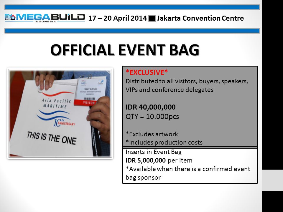 OFFICIAL EVENT BAG *EXCLUSIVE* Distributed to all visitors, buyers, speakers, VIPs and conference delegates IDR 40,000,000 QTY = pcs *Excludes artwork *Includes production costs Inserts in Event Bag IDR 5,000,000 per item *Available when there is a confirmed event bag sponsor 17 – 20 April 2014 Jakarta Convention Centre