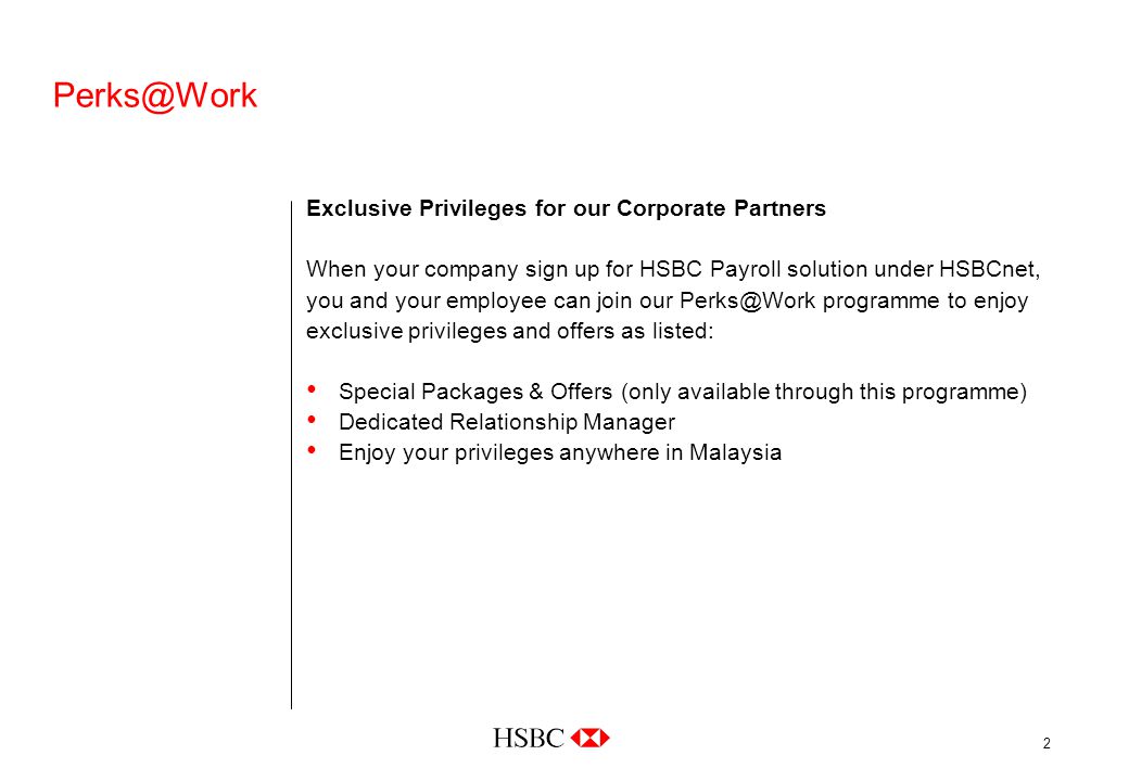 2 Exclusive Privileges for our Corporate Partners When your company sign up for HSBC Payroll solution under HSBCnet, you and your employee can join our programme to enjoy exclusive privileges and offers as listed: Special Packages & Offers (only available through this programme) Dedicated Relationship Manager Enjoy your privileges anywhere in Malaysia