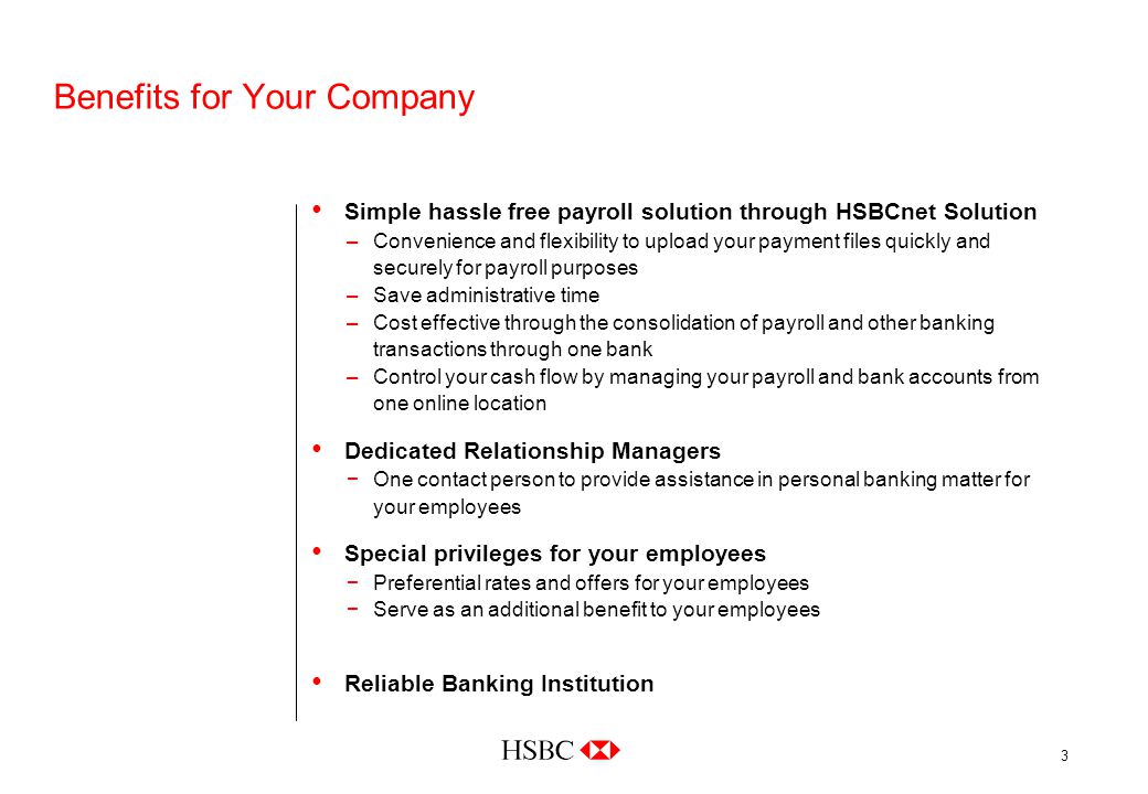3 Benefits for Your Company Simple hassle free payroll solution through HSBCnet Solution –Convenience and flexibility to upload your payment files quickly and securely for payroll purposes –Save administrative time –Cost effective through the consolidation of payroll and other banking transactions through one bank –Control your cash flow by managing your payroll and bank accounts from one online location Dedicated Relationship Managers −One contact person to provide assistance in personal banking matter for your employees Special privileges for your employees −Preferential rates and offers for your employees −Serve as an additional benefit to your employees Reliable Banking Institution