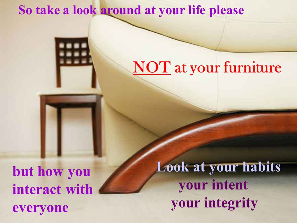 So take a look around at your life please NOT at your furniture but how you interact with everyone Look at your habits your intent your integrity