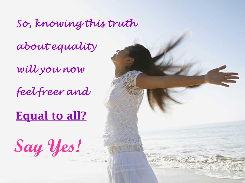 So, knowing this truth about equality will you now feel freer and Equal to all Say Yes!