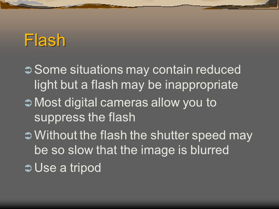 Flash  Some situations may contain reduced light but a flash may be inappropriate  Most digital cameras allow you to suppress the flash  Without the flash the shutter speed may be so slow that the image is blurred  Use a tripod