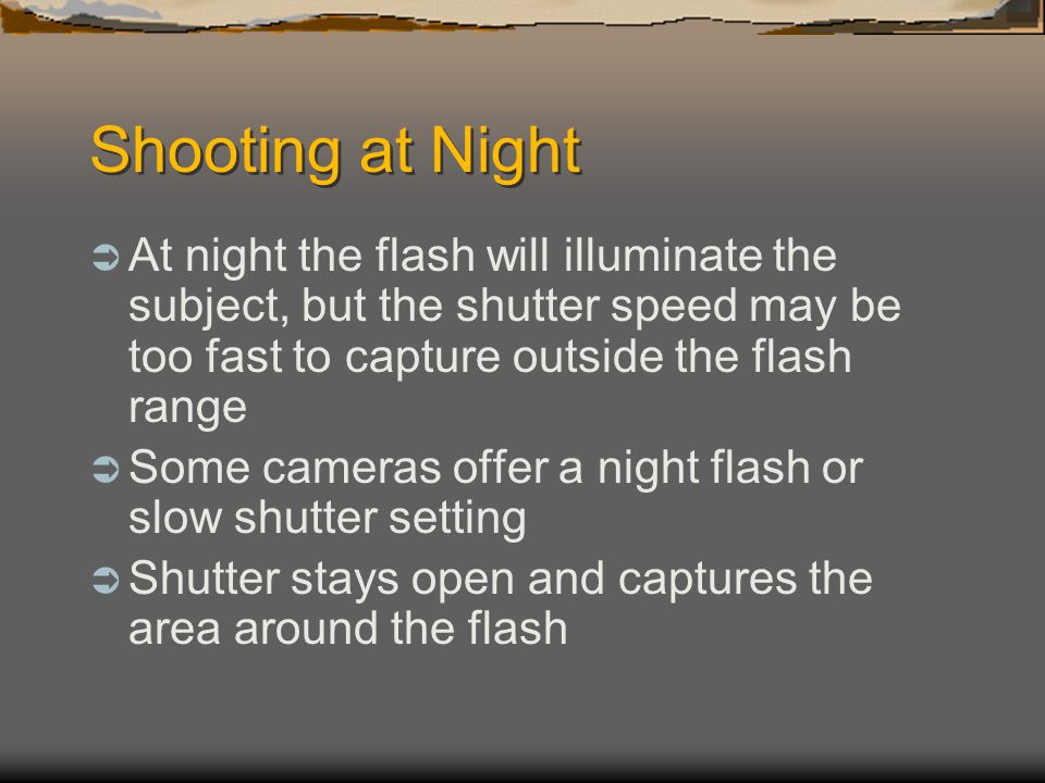 Shooting at Night  At night the flash will illuminate the subject, but the shutter speed may be too fast to capture outside the flash range  Some cameras offer a night flash or slow shutter setting  Shutter stays open and captures the area around the flash
