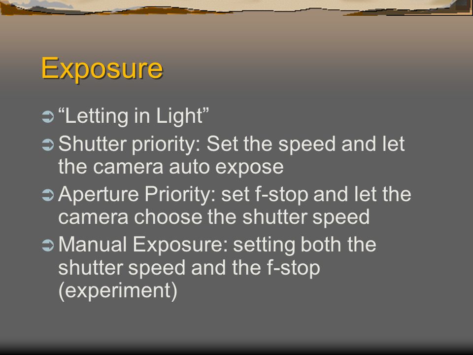 Exposure  Letting in Light  Shutter priority: Set the speed and let the camera auto expose  Aperture Priority: set f-stop and let the camera choose the shutter speed  Manual Exposure: setting both the shutter speed and the f-stop (experiment)